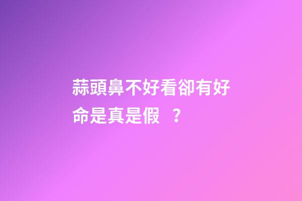 蒜頭鼻不好看卻有好命是真是假？